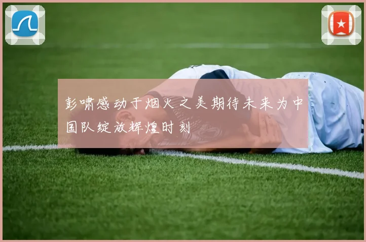 彭啸感动于烟火之美期待未来为中国队绽放辉煌时刻