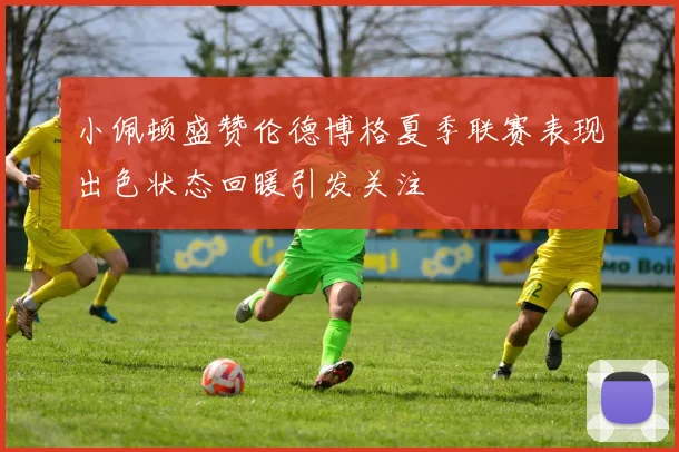 小佩顿盛赞伦德博格夏季联赛表现出色状态回暖引发关注