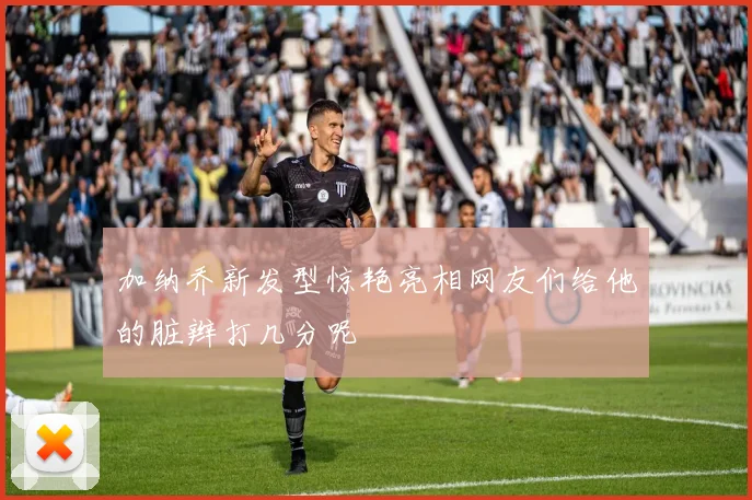 加纳乔新发型惊艳亮相网友们给他的脏辫打几分呢