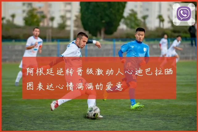 阿根廷逆转晋级激动人心迪巴拉晒图表达心情满满的爱意