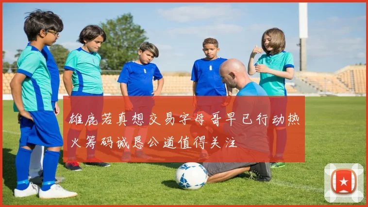 雄鹿若真想交易字母哥早已行动热火筹码诚恳公道值得关注