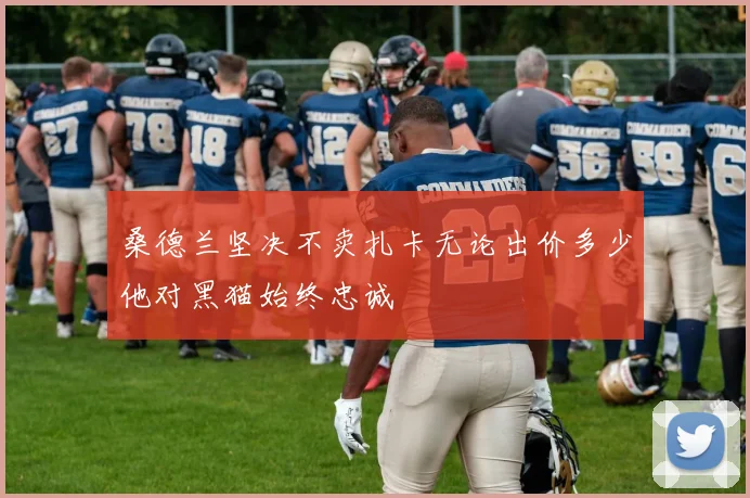 桑德兰坚决不卖扎卡无论出价多少他对黑猫始终忠诚
