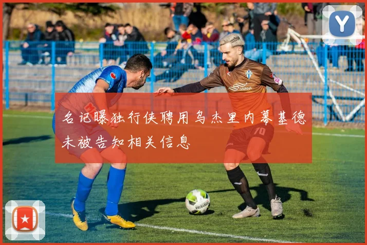 名记曝独行侠聘用乌杰里内幕基德未被告知相关信息