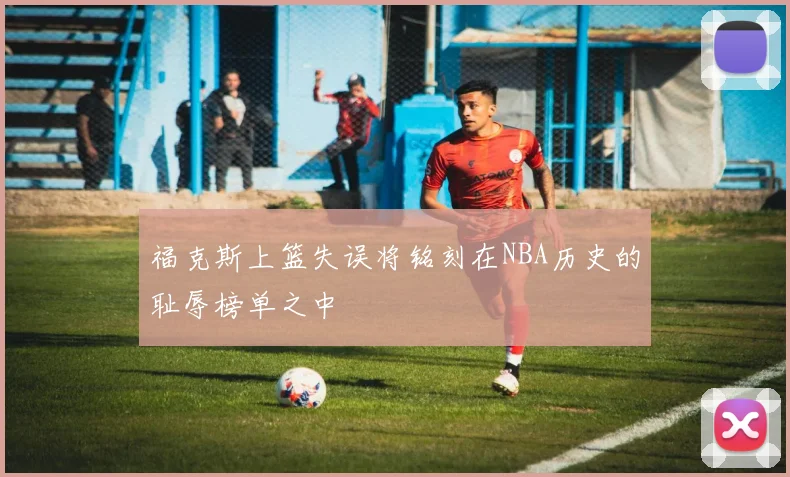 福克斯上篮失误将铭刻在NBA历史的耻辱榜单之中