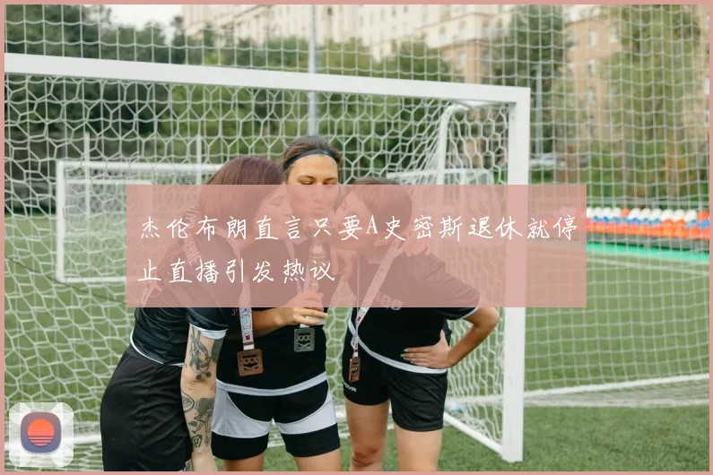 杰伦布朗直言只要A史密斯退休就停止直播引发热议