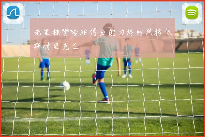 老里称赞哈珀得分能力终结风格似斯特里克兰