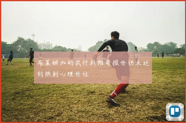 布莱顿加码武什科维奇报价仍未达到热刺心理价位