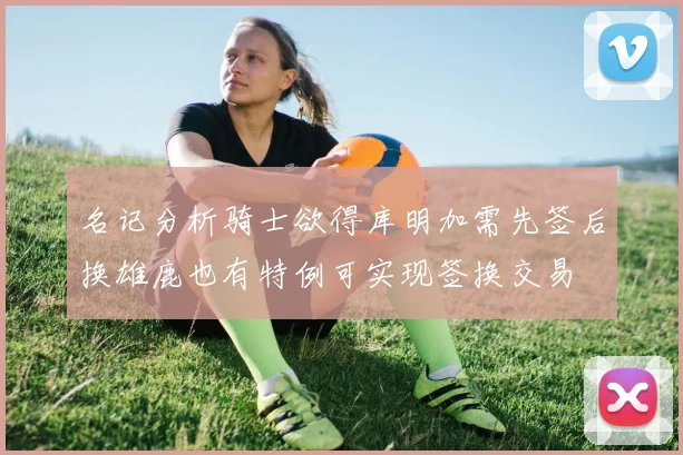 名记分析骑士欲得库明加需先签后换雄鹿也有特例可实现签换交易