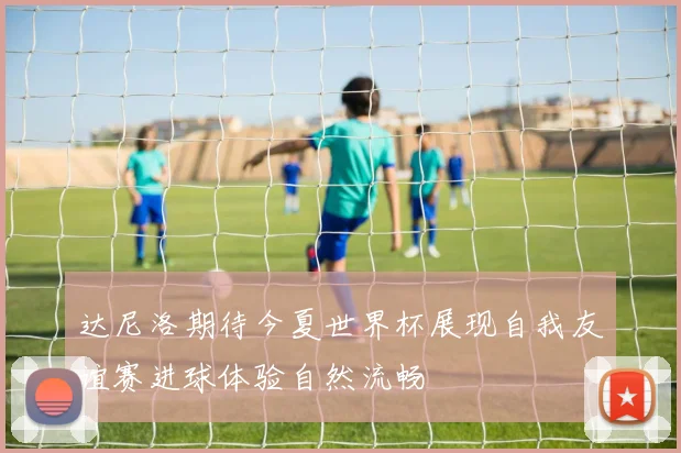 达尼洛期待今夏世界杯展现自我友谊赛进球体验自然流畅