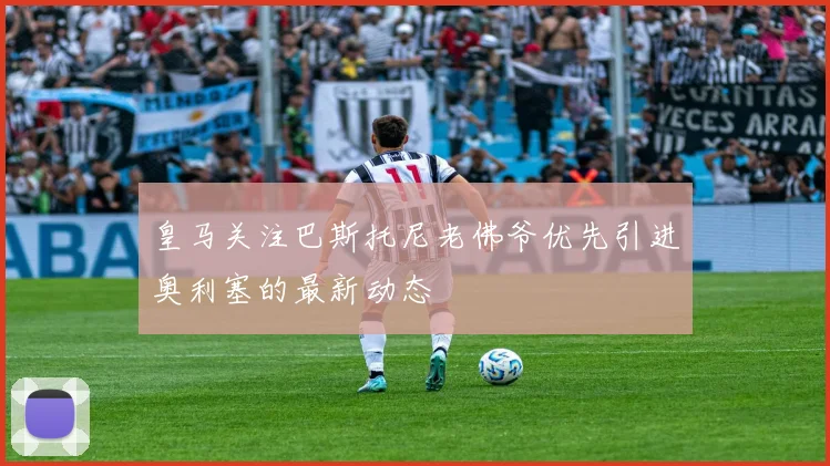 皇马关注巴斯托尼老佛爷优先引进奥利塞的最新动态