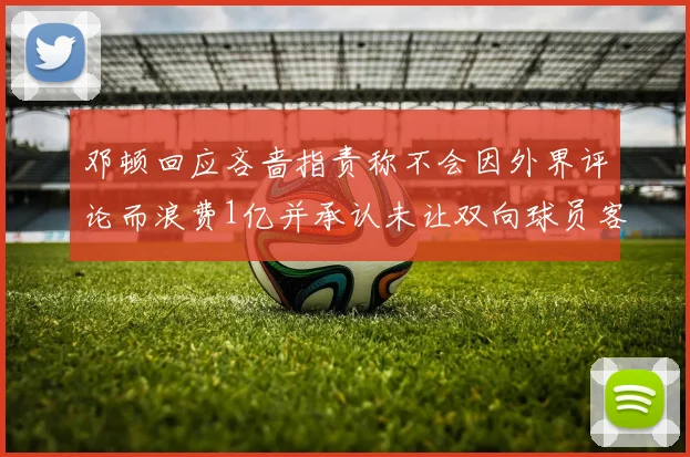 邓顿回应吝啬指责称不会因外界评论而浪费1亿并承认未让双向球员客场是失误