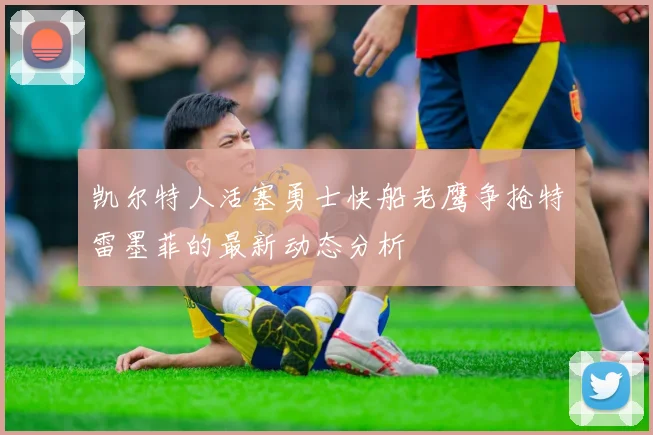 凯尔特人活塞勇士快船老鹰争抢特雷墨菲的最新动态分析
