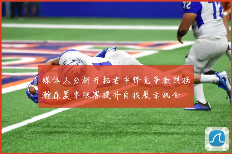 媒体人分析开拓者中锋竞争激烈杨瀚森夏季联赛提升自我展示机会