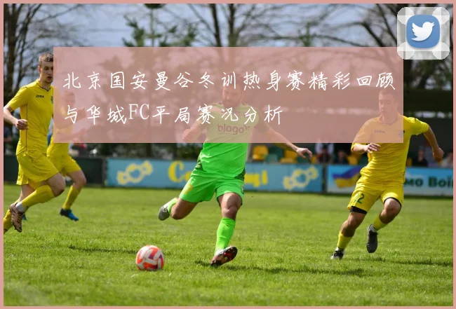 北京国安曼谷冬训热身赛精彩回顾与华城FC平局赛况分析