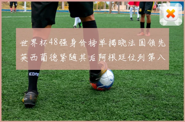 世界杯48强身价榜单揭晓法国领先英西葡德紧随其后阿根廷位列第八