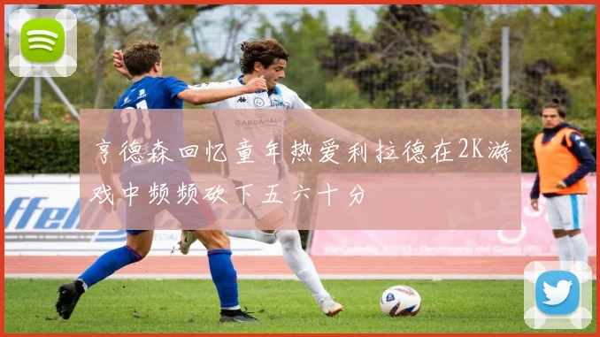 亨德森回忆童年热爱利拉德在2K游戏中频频砍下五六十分