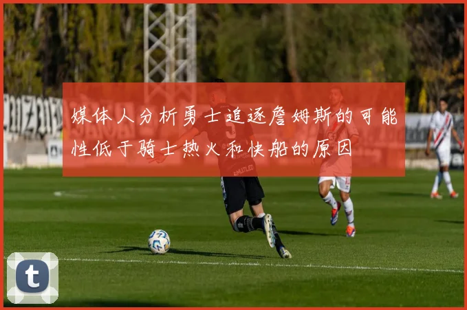 媒体人分析勇士追逐詹姆斯的可能性低于骑士热火和快船的原因