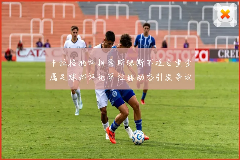 卡拉格批评柯蒂斯琼斯不适合重金属足球却评论萨拉赫动态引发争议