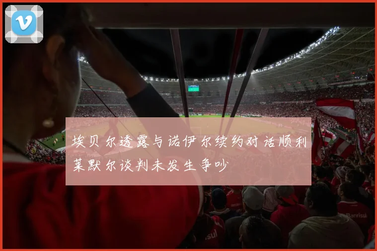 埃贝尔透露与诺伊尔续约对话顺利莱默尔谈判未发生争吵