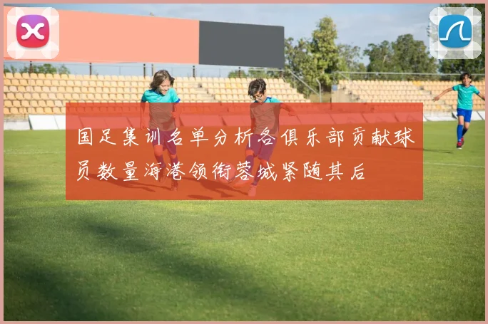 国足集训名单分析各俱乐部贡献球员数量海港领衔蓉城紧随其后