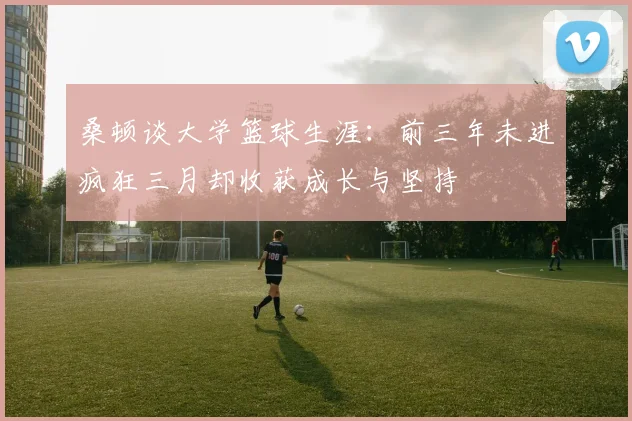 桑顿谈大学篮球生涯：前三年未进疯狂三月却收获成长与坚持